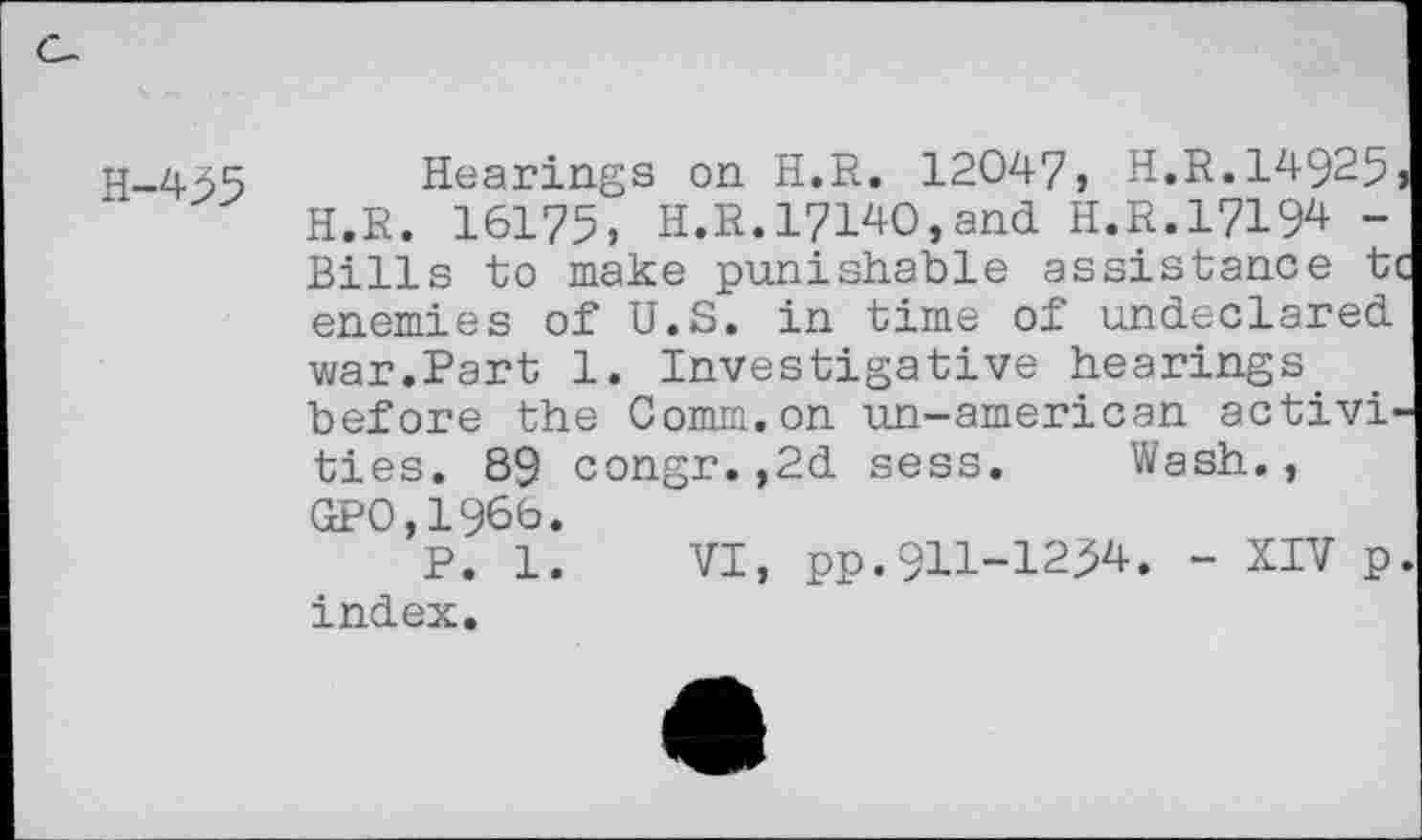 ﻿H-455
Hearings on H.R. 12047, H.R.14925 H.R. 16175, H.R.17140,and H.R.17194 -Bills to make punishable assistance ti enemies of U.S. in time of undeclared war.Part 1. Investigative hearings before the Comm.on un-american activities. 89 congr.,2d sess. Wash., GP0,1966.
p. i. vi, pp.911-1254. - XIV p index.